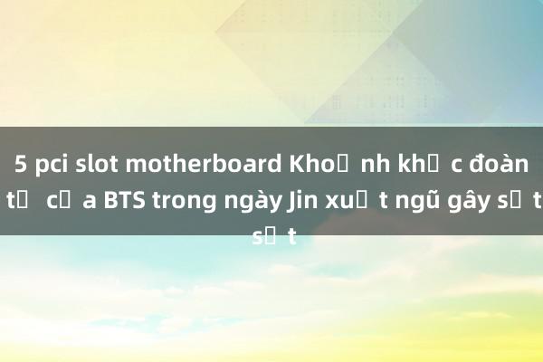 5 pci slot motherboard Khoảnh khắc đoàn tụ của BTS trong ngày Jin xuất ngũ gây sốt